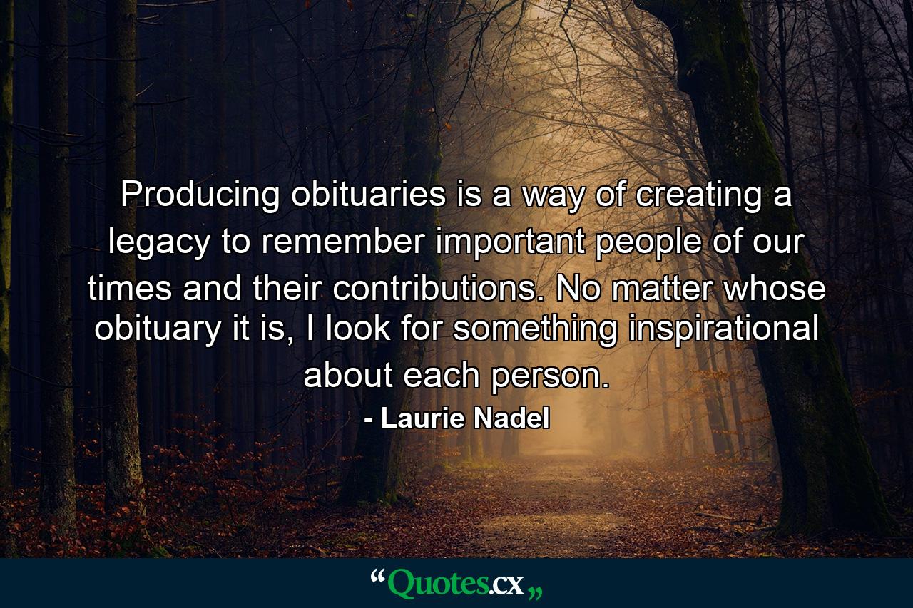 Producing obituaries is a way of creating a legacy to remember important people of our times and their contributions. No matter whose obituary it is, I look for something inspirational about each person. - Quote by Laurie Nadel