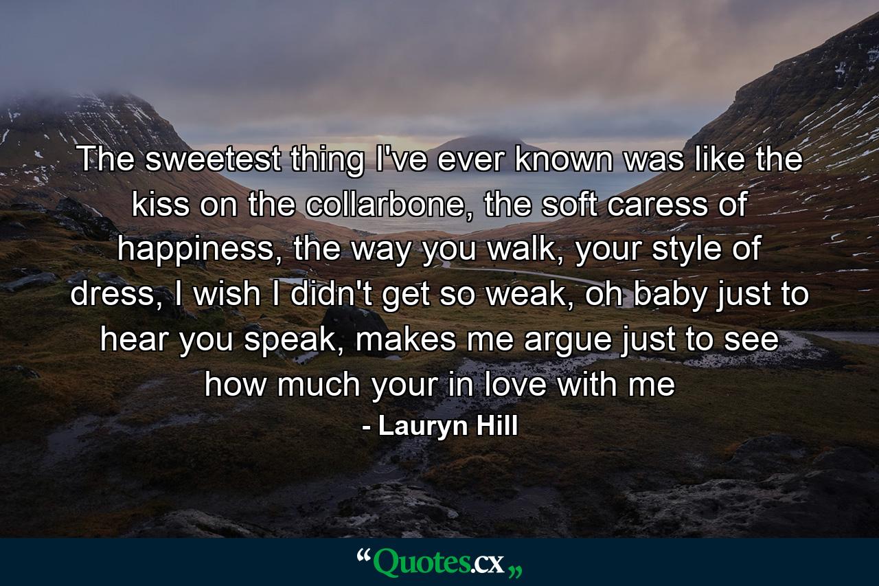 The sweetest thing I've ever known was like the kiss on the collarbone, the soft caress of happiness, the way you walk, your style of dress, I wish I didn't get so weak, oh baby just to hear you speak, makes me argue just to see how much your in love with me - Quote by Lauryn Hill