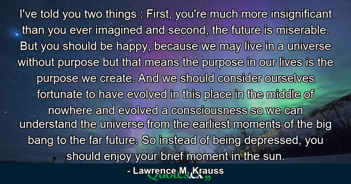 I've told you two things : First, you're much more insignificant than you ever imagined and second, the future is miserable. But you should be happy, because we may live in a universe without purpose but that means the purpose in our lives is the purpose we create. And we should consider ourselves fortunate to have evolved in this place in the middle of nowhere and evolved a consciousness so we can understand the universe from the earliest moments of the big bang to the far future. So instead of being depressed, you should enjoy your brief moment in the sun. - Quote by Lawrence M. Krauss