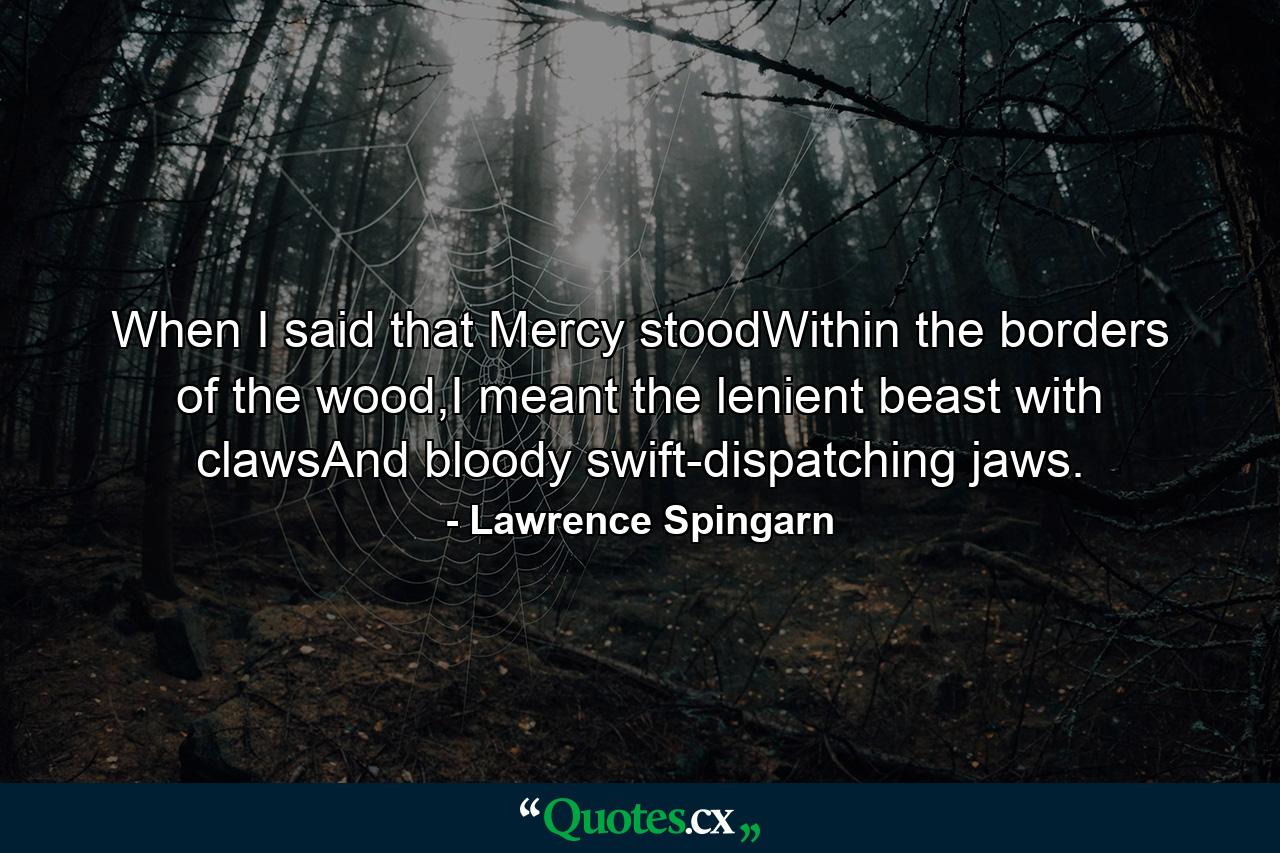 When I said that Mercy stoodWithin the borders of the wood,I meant the lenient beast with clawsAnd bloody swift-dispatching jaws. - Quote by Lawrence Spingarn