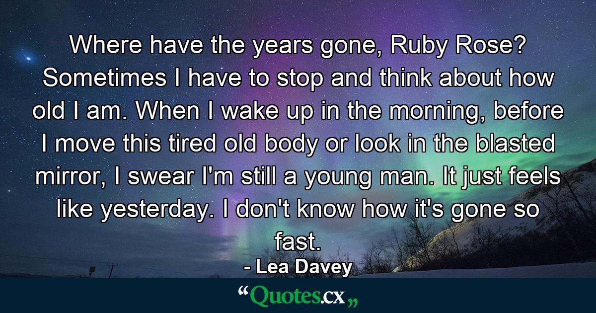 Where have the years gone, Ruby Rose? Sometimes I have to stop and think about how old I am. When I wake up in the morning, before I move this tired old body or look in the blasted mirror, I swear I'm still a young man. It just feels like yesterday. I don't know how it's gone so fast. - Quote by Lea Davey