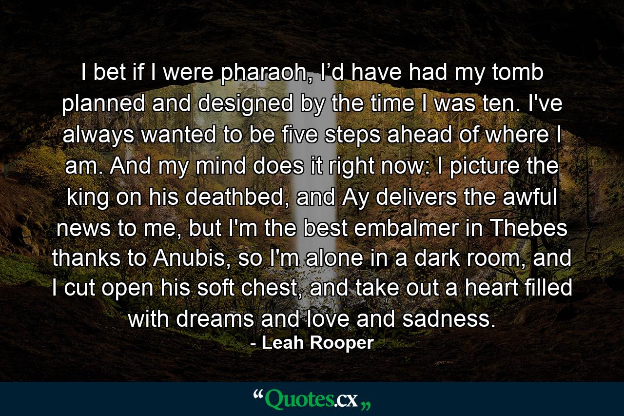 I bet if I were pharaoh, I’d have had my tomb planned and designed by the time I was ten. I've always wanted to be five steps ahead of where I am. And my mind does it right now: I picture the king on his deathbed, and Ay delivers the awful news to me, but I'm the best embalmer in Thebes thanks to Anubis, so I'm alone in a dark room, and I cut open his soft chest, and take out a heart filled with dreams and love and sadness. - Quote by Leah Rooper