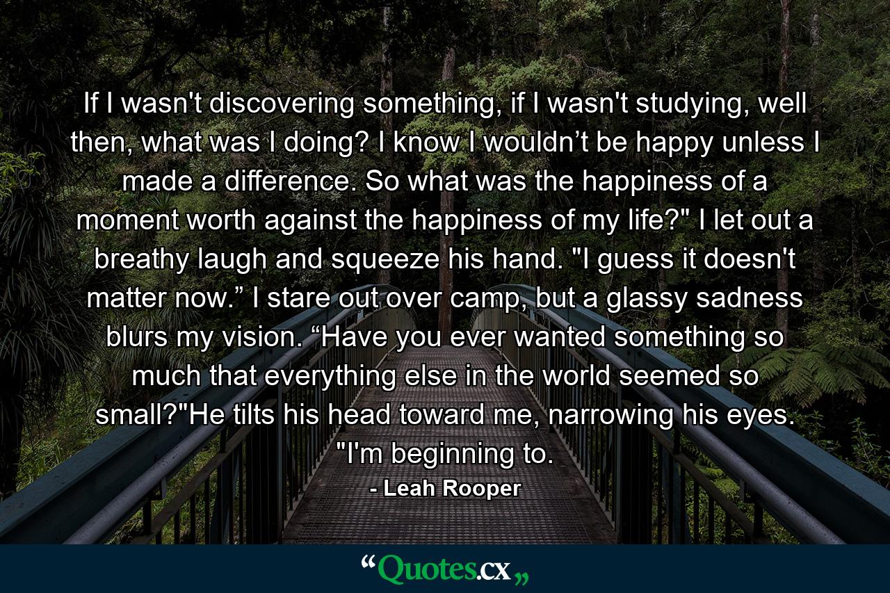 If I wasn't discovering something, if I wasn't studying, well then, what was I doing? I know I wouldn’t be happy unless I made a difference. So what was the happiness of a moment worth against the happiness of my life?