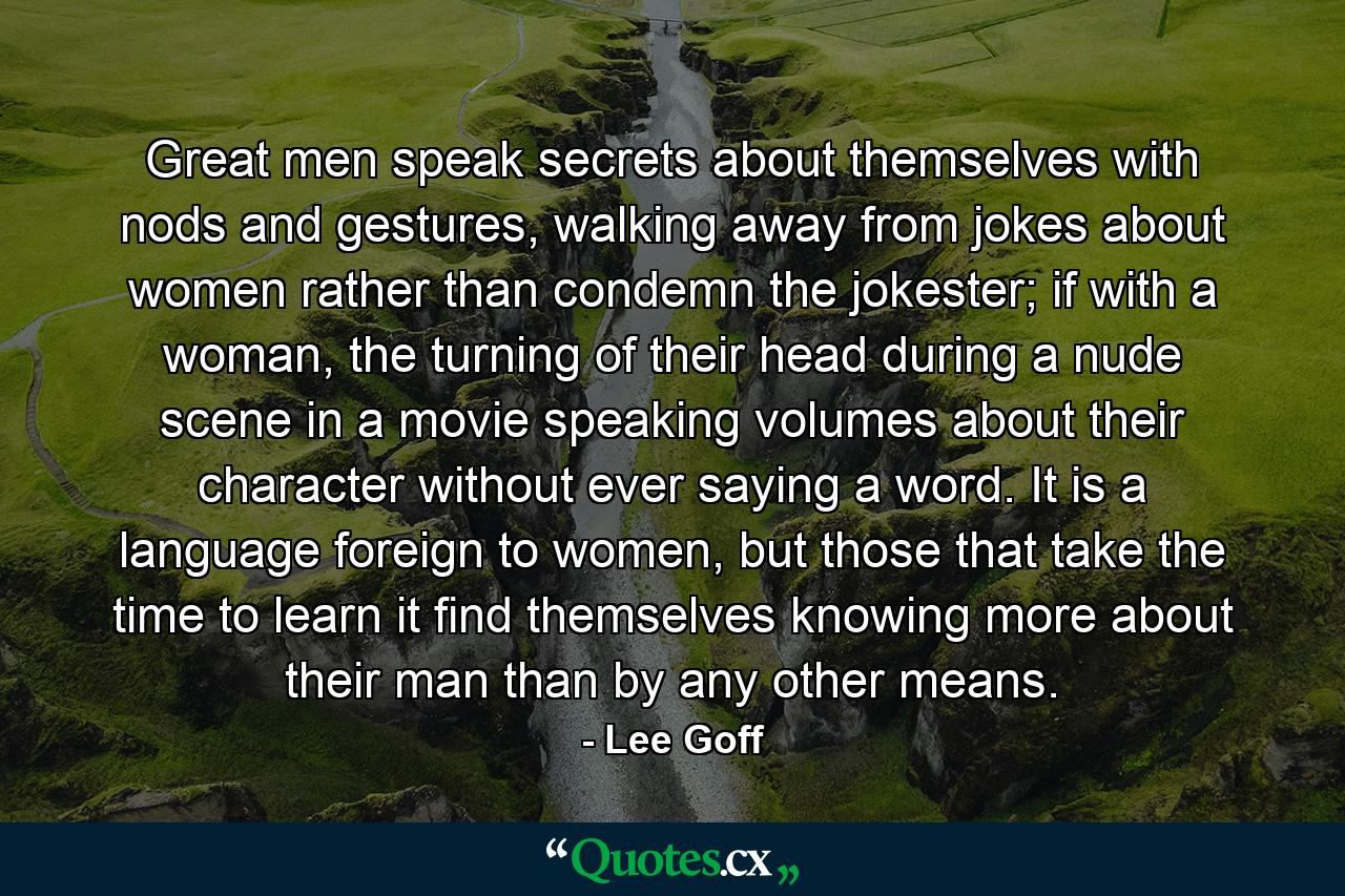 Great men speak secrets about themselves with nods and gestures, walking away from jokes about women rather than condemn the jokester; if with a woman, the turning of their head during a nude scene in a movie speaking volumes about their character without ever saying a word. It is a language foreign to women, but those that take the time to learn it find themselves knowing more about their man than by any other means. - Quote by Lee Goff