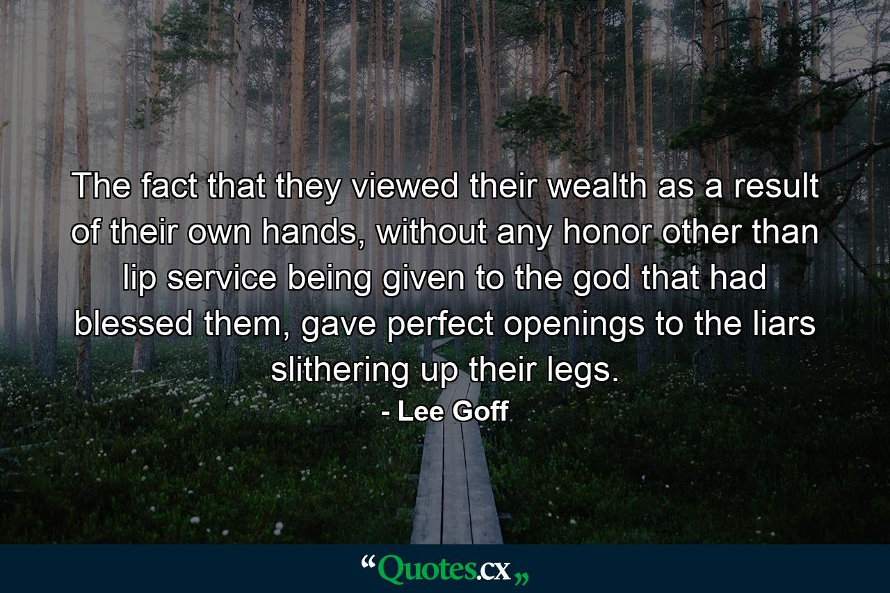 The fact that they viewed their wealth as a result of their own hands, without any honor other than lip service being given to the god that had blessed them, gave perfect openings to the liars slithering up their legs. - Quote by Lee Goff