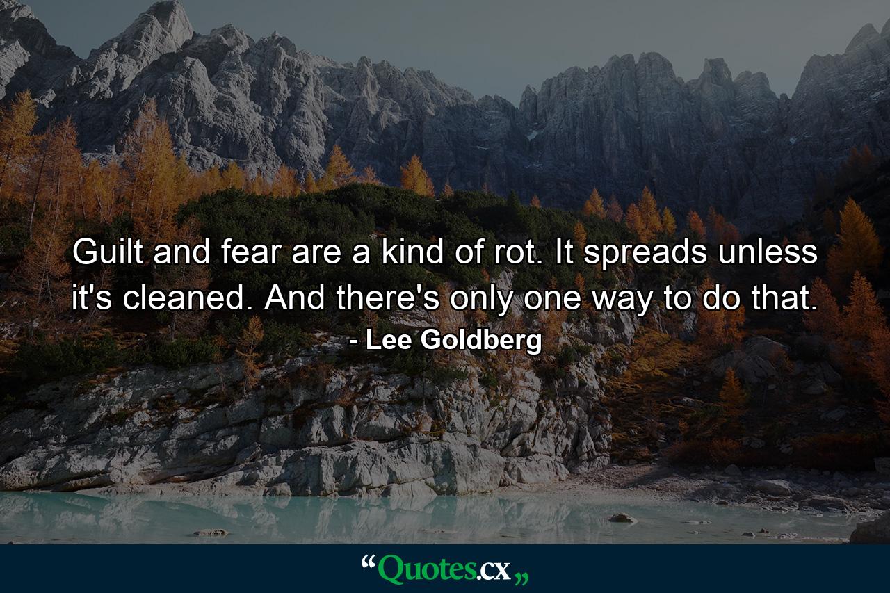 Guilt and fear are a kind of rot. It spreads unless it's cleaned. And there's only one way to do that. - Quote by Lee Goldberg