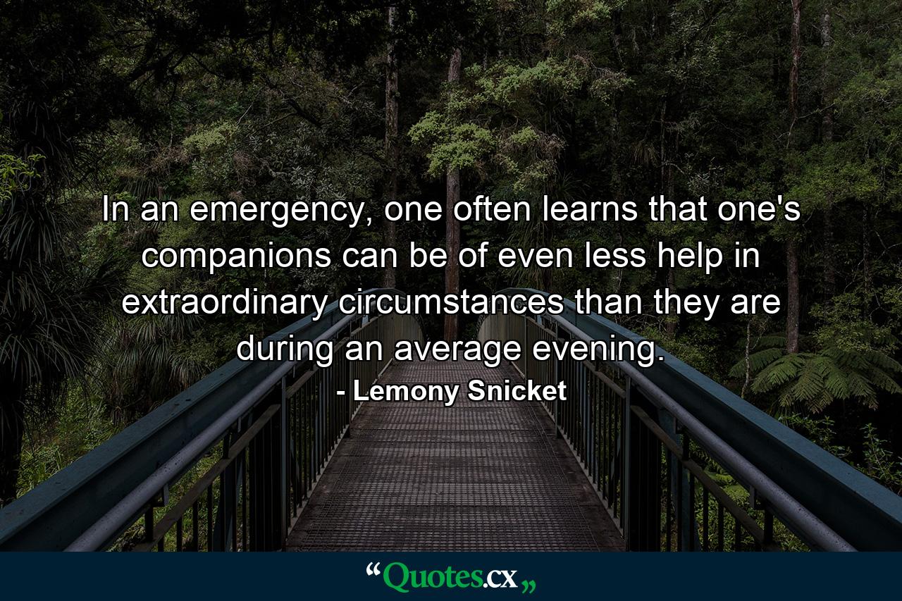 In an emergency, one often learns that one's companions can be of even less help in extraordinary circumstances than they are during an average evening. - Quote by Lemony Snicket