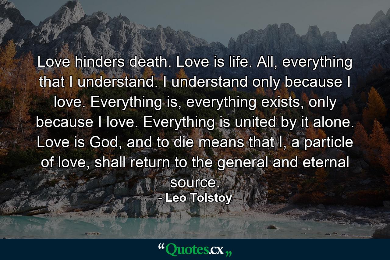 Love hinders death. Love is life. All, everything that I understand. I understand only because I love. Everything is, everything exists, only because I love. Everything is united by it alone. Love is God, and to die means that I, a particle of love, shall return to the general and eternal source. - Quote by Leo Tolstoy