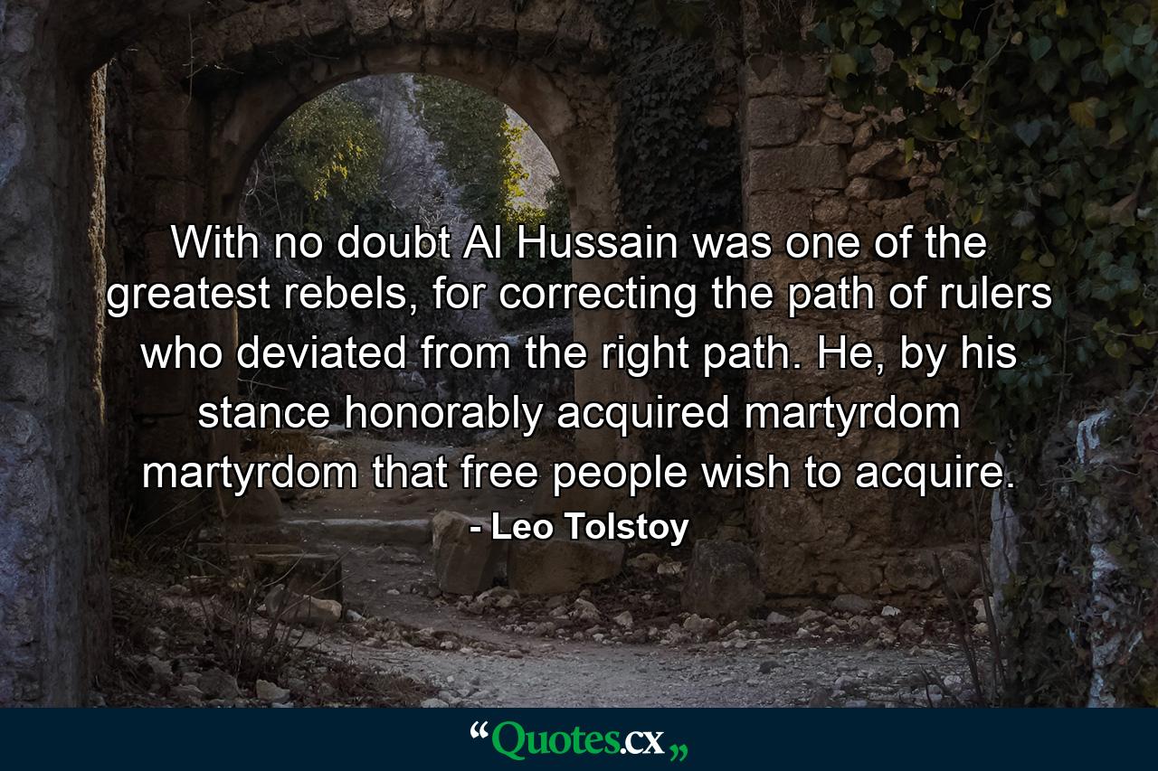 With no doubt Al Hussain was one of the greatest rebels, for correcting the path of rulers who deviated from the right path. He, by his stance honorably acquired martyrdom martyrdom that free people wish to acquire. - Quote by Leo Tolstoy