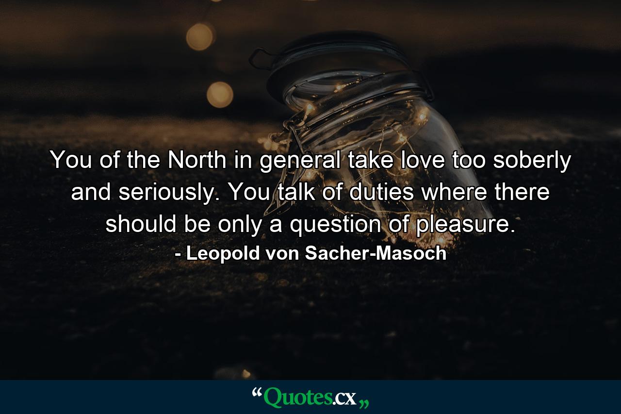 You of the North in general take love too soberly and seriously. You talk of duties where there should be only a question of pleasure. - Quote by Leopold von Sacher-Masoch