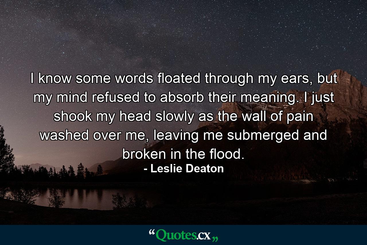 I know some words floated through my ears, but my mind refused to absorb their meaning. I just shook my head slowly as the wall of pain washed over me, leaving me submerged and broken in the flood. - Quote by Leslie Deaton