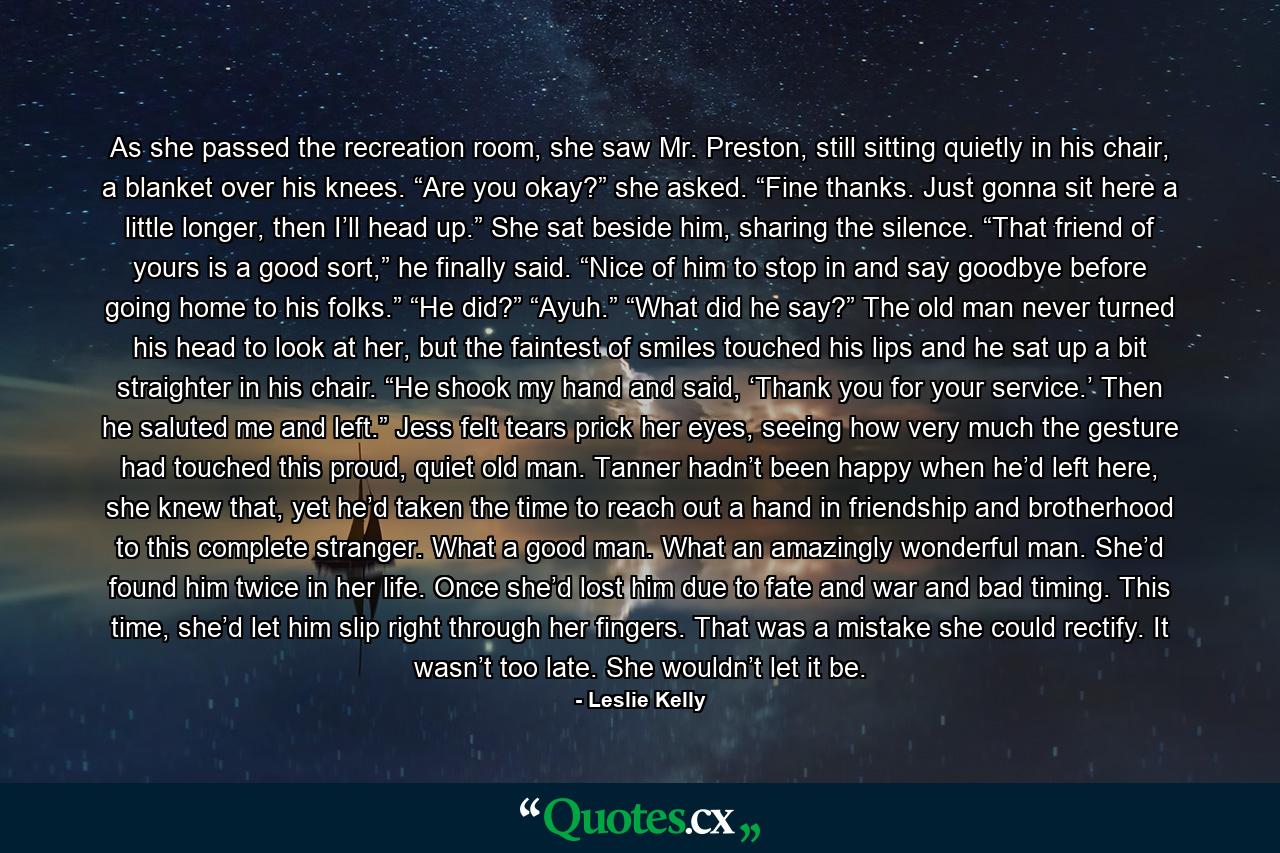 As she passed the recreation room, she saw Mr. Preston, still sitting quietly in his chair, a blanket over his knees. “Are you okay?” she asked. “Fine thanks. Just gonna sit here a little longer, then I’ll head up.” She sat beside him, sharing the silence. “That friend of yours is a good sort,” he finally said. “Nice of him to stop in and say goodbye before going home to his folks.” “He did?” “Ayuh.” “What did he say?” The old man never turned his head to look at her, but the faintest of smiles touched his lips and he sat up a bit straighter in his chair. “He shook my hand and said, ‘Thank you for your service.’ Then he saluted me and left.” Jess felt tears prick her eyes, seeing how very much the gesture had touched this proud, quiet old man. Tanner hadn’t been happy when he’d left here, she knew that, yet he’d taken the time to reach out a hand in friendship and brotherhood to this complete stranger. What a good man. What an amazingly wonderful man. She’d found him twice in her life. Once she’d lost him due to fate and war and bad timing. This time, she’d let him slip right through her fingers. That was a mistake she could rectify. It wasn’t too late. She wouldn’t let it be. - Quote by Leslie Kelly