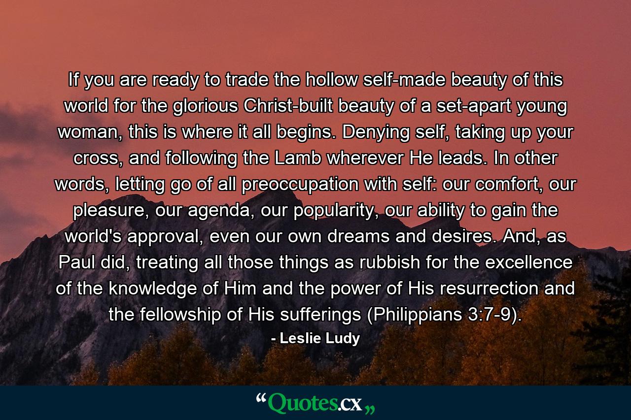 If you are ready to trade the hollow self-made beauty of this world for the glorious Christ-built beauty of a set-apart young woman, this is where it all begins. Denying self, taking up your cross, and following the Lamb wherever He leads. In other words, letting go of all preoccupation with self: our comfort, our pleasure, our agenda, our popularity, our ability to gain the world's approval, even our own dreams and desires. And, as Paul did, treating all those things as rubbish for the excellence of the knowledge of Him and the power of His resurrection and the fellowship of His sufferings (Philippians 3:7-9). - Quote by Leslie Ludy