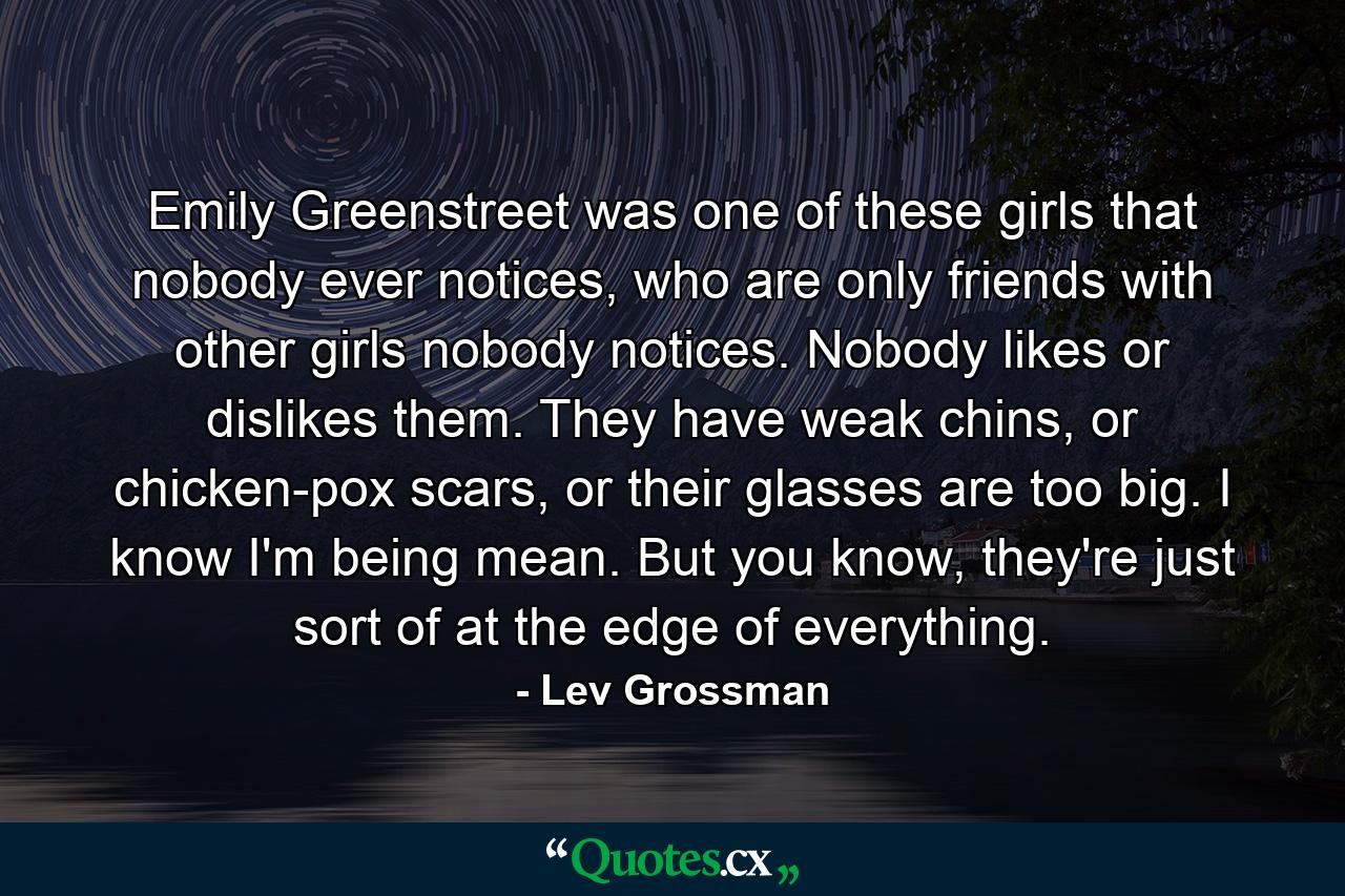 Emily Greenstreet was one of these girls that nobody ever notices, who are only friends with other girls nobody notices. Nobody likes or dislikes them. They have weak chins, or chicken-pox scars, or their glasses are too big. I know I'm being mean. But you know, they're just sort of at the edge of everything. - Quote by Lev Grossman