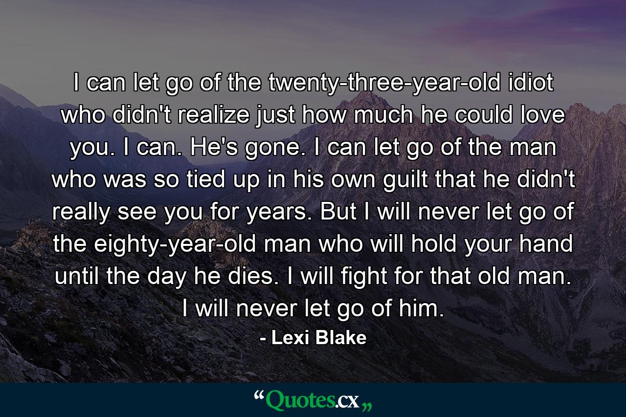 I can let go of the twenty-three-year-old idiot who didn't realize just how much he could love you. I can. He's gone. I can let go of the man who was so tied up in his own guilt that he didn't really see you for years. But I will never let go of the eighty-year-old man who will hold your hand until the day he dies. I will fight for that old man. I will never let go of him. - Quote by Lexi Blake