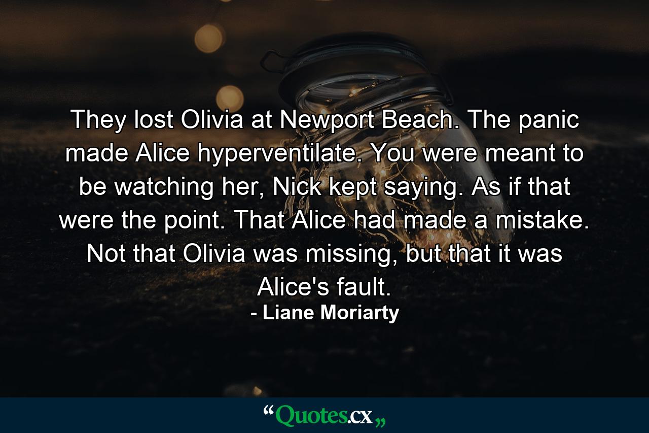 They lost Olivia at Newport Beach. The panic made Alice hyperventilate. You were meant to be watching her, Nick kept saying. As if that were the point. That Alice had made a mistake. Not that Olivia was missing, but that it was Alice's fault. - Quote by Liane Moriarty