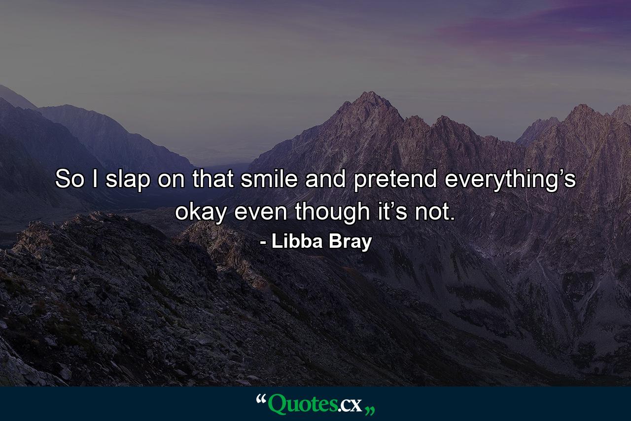 So I slap on that smile and pretend everything’s okay even though it’s not. - Quote by Libba Bray