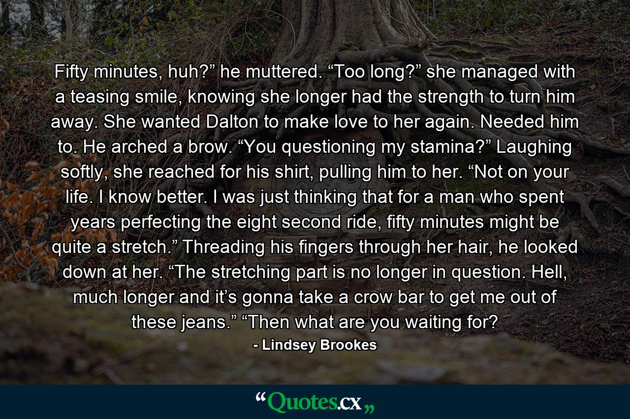 Fifty minutes, huh?” he muttered. “Too long?” she managed with a teasing smile, knowing she longer had the strength to turn him away. She wanted Dalton to make love to her again. Needed him to. He arched a brow. “You questioning my stamina?” Laughing softly, she reached for his shirt, pulling him to her. “Not on your life. I know better. I was just thinking that for a man who spent years perfecting the eight second ride, fifty minutes might be quite a stretch.” Threading his fingers through her hair, he looked down at her. “The stretching part is no longer in question. Hell, much longer and it’s gonna take a crow bar to get me out of these jeans.” “Then what are you waiting for? - Quote by Lindsey Brookes