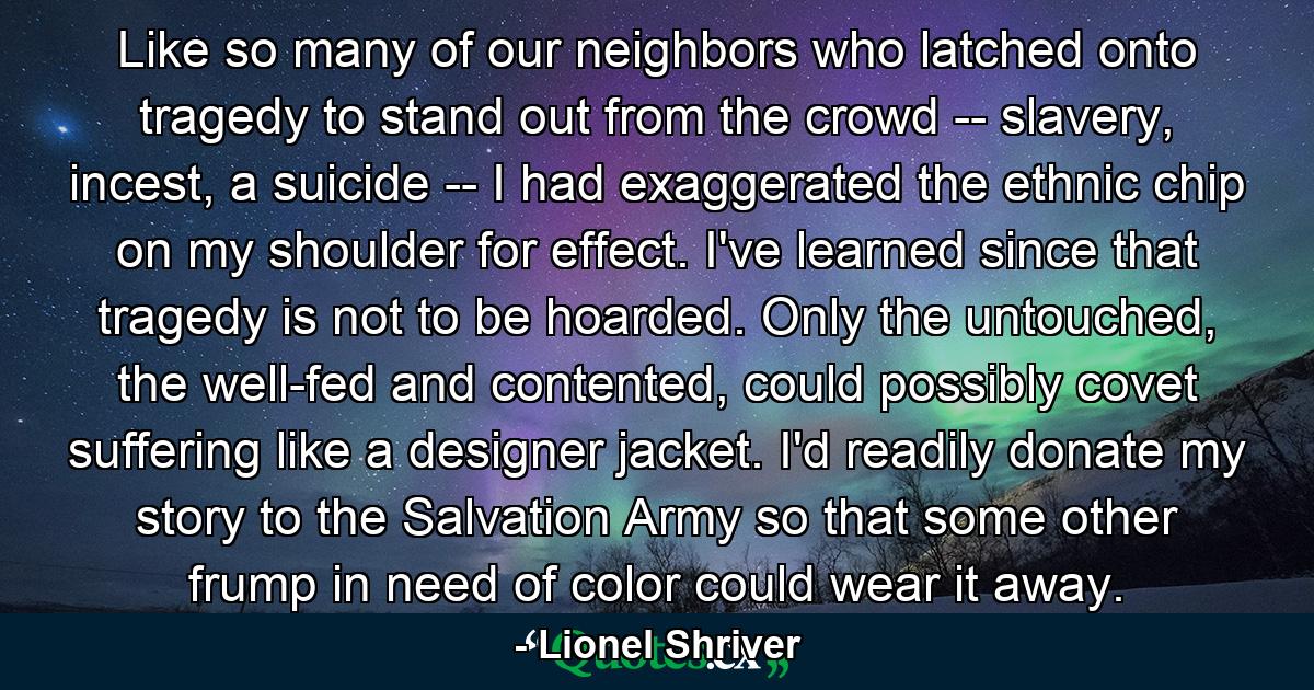 Like so many of our neighbors who latched onto tragedy to stand out from the crowd -- slavery, incest, a suicide -- I had exaggerated the ethnic chip on my shoulder for effect. I've learned since that tragedy is not to be hoarded. Only the untouched, the well-fed and contented, could possibly covet suffering like a designer jacket. I'd readily donate my story to the Salvation Army so that some other frump in need of color could wear it away. - Quote by Lionel Shriver