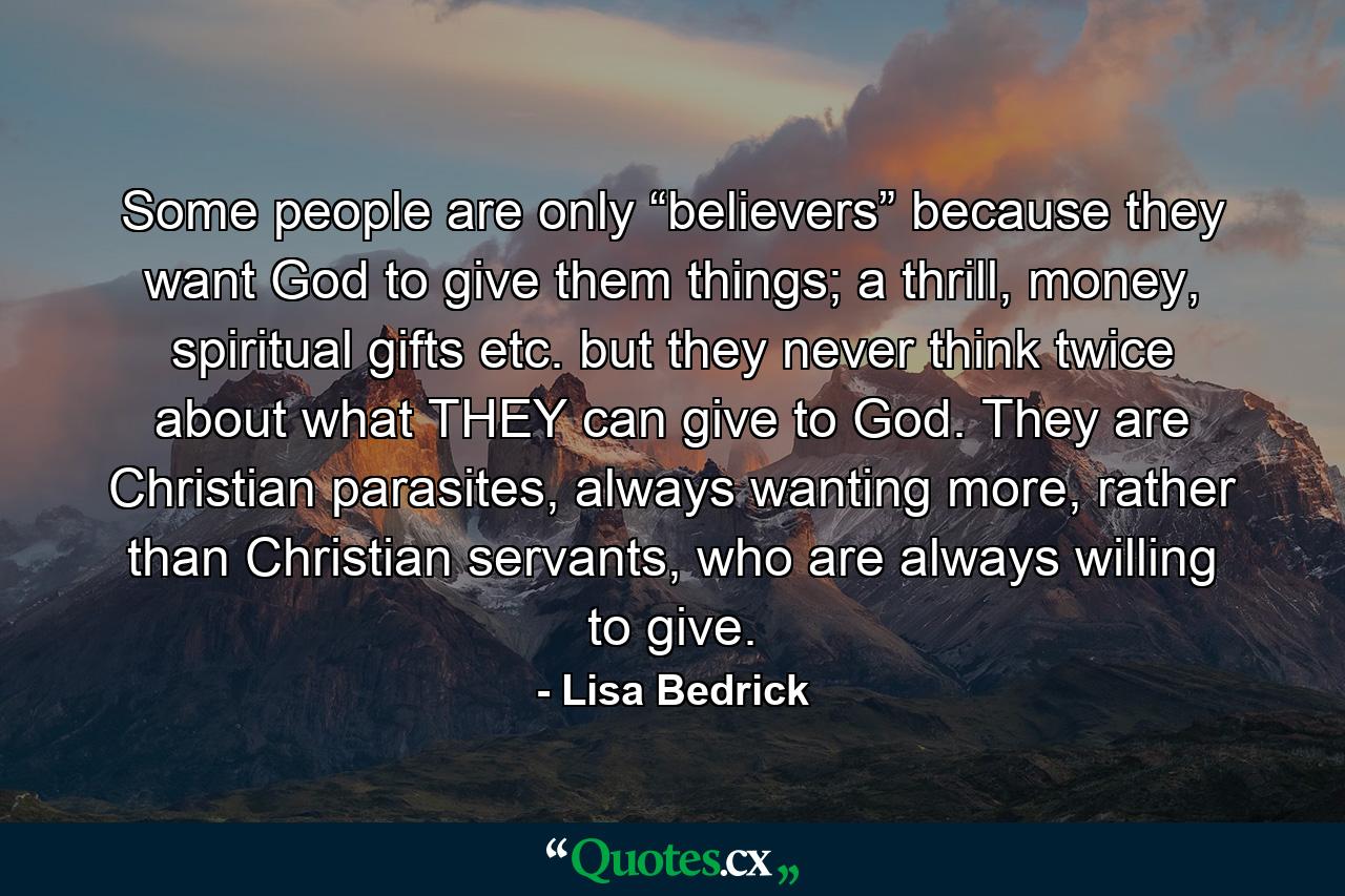 Some people are only “believers” because they want God to give them things; a thrill, money, spiritual gifts etc. but they never think twice about what THEY can give to God. They are Christian parasites, always wanting more, rather than Christian servants, who are always willing to give. - Quote by Lisa Bedrick