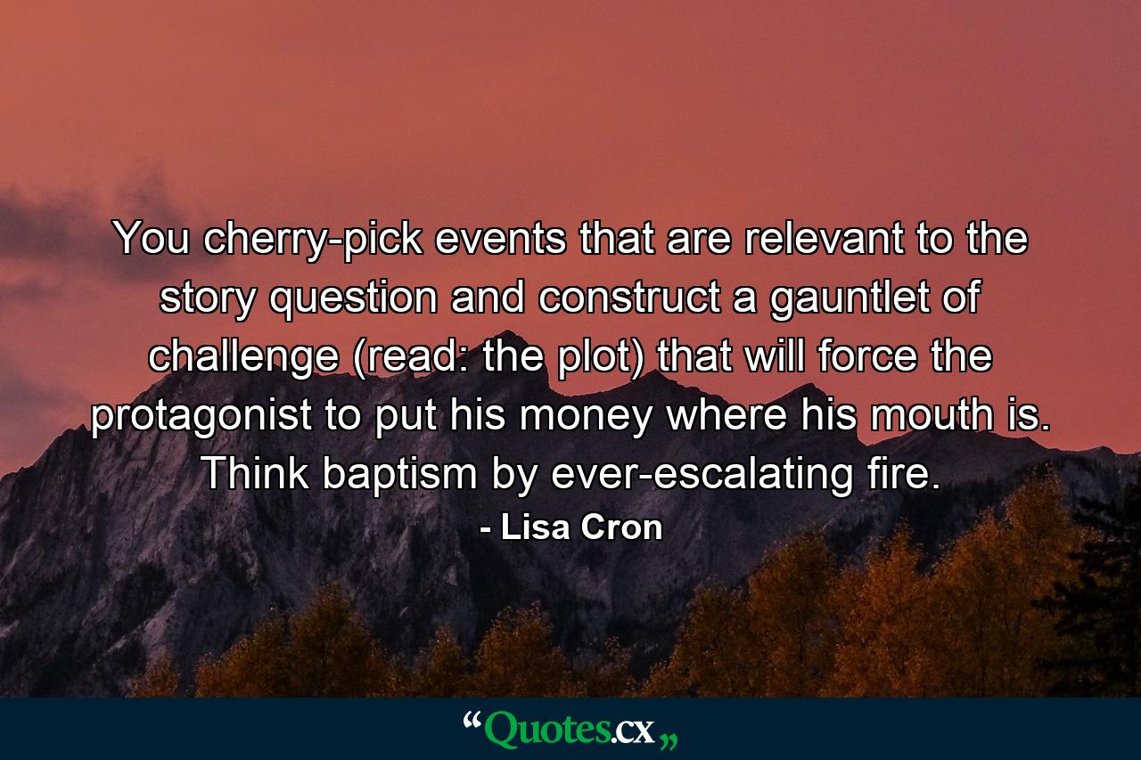 You cherry-pick events that are relevant to the story question and construct a gauntlet of challenge (read: the plot) that will force the protagonist to put his money where his mouth is. Think baptism by ever-escalating fire. - Quote by Lisa Cron