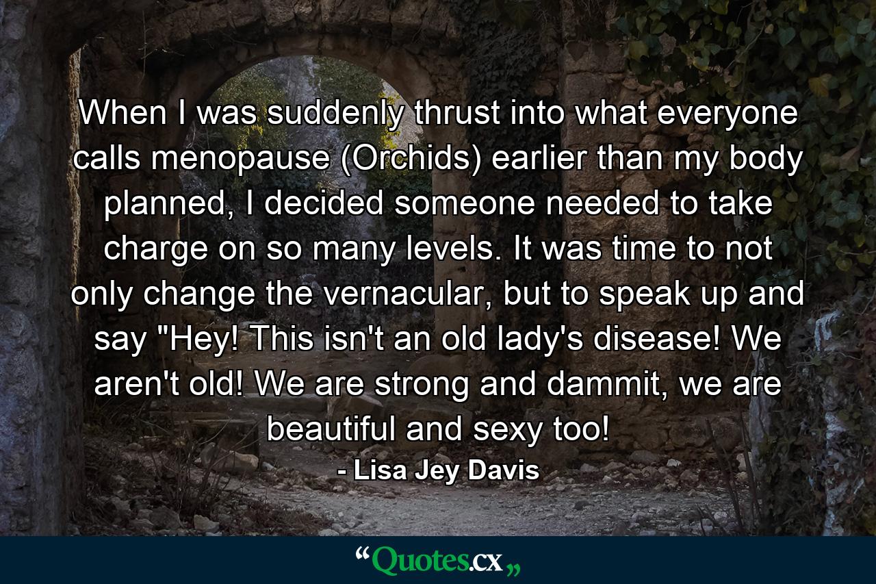 When I was suddenly thrust into what everyone calls menopause (Orchids) earlier than my body planned, I decided someone needed to take charge on so many levels. It was time to not only change the vernacular, but to speak up and say 