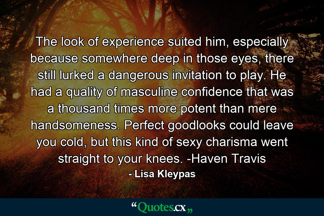 The look of experience suited him, especially because somewhere deep in those eyes, there still lurked a dangerous invitation to play. He had a quality of masculine confidence that was a thousand times more potent than mere handsomeness. Perfect goodlooks could leave you cold, but this kind of sexy charisma went straight to your knees. -Haven Travis - Quote by Lisa Kleypas