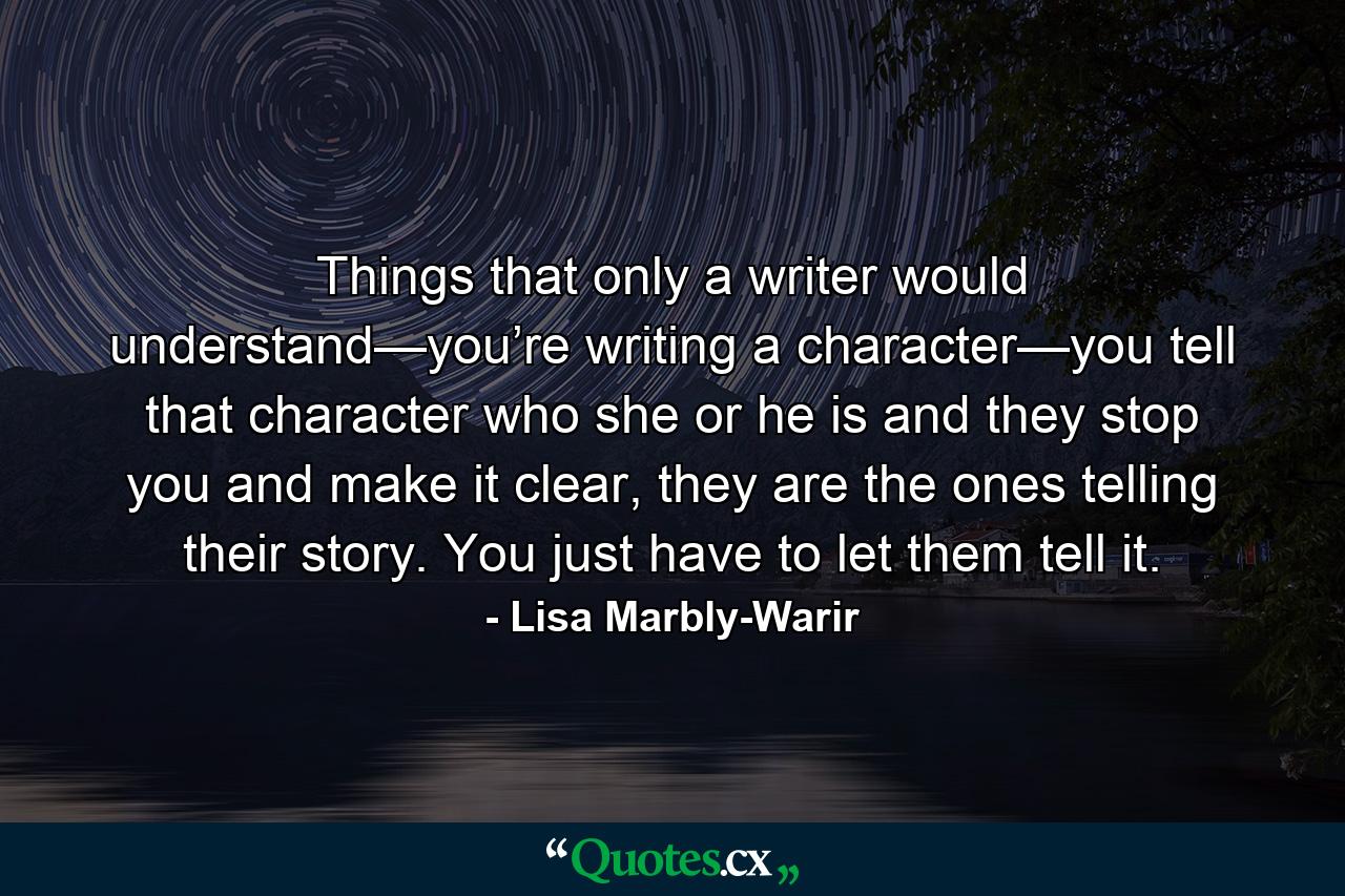 Things that only a writer would understand—you’re writing a character—you tell that character who she or he is and they stop you and make it clear, they are the ones telling their story. You just have to let them tell it. - Quote by Lisa Marbly-Warir