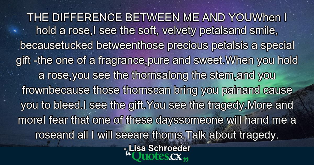 THE DIFFERENCE BETWEEN ME AND YOUWhen I hold a rose,I see the soft, velvety petalsand smile, becausetucked betweenthose precious petalsis a special gift -the one of a fragrance,pure and sweet.When you hold a rose,you see the thornsalong the stem,and you frownbecause those thornscan bring you painand cause you to bleed.I see the gift.You see the tragedy.More and moreI fear that one of these dayssomeone will hand me a roseand all I will seeare thorns.Talk about tragedy. - Quote by Lisa Schroeder