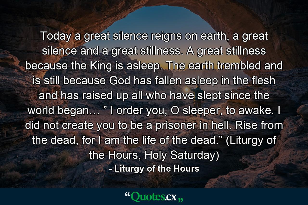 Today a great silence reigns on earth, a great silence and a great stillness. A great stillness because the King is asleep. The earth trembled and is still because God has fallen asleep in the flesh and has raised up all who have slept since the world began… ” I order you, O sleeper, to awake. I did not create you to be a prisoner in hell. Rise from the dead, for I am the life of the dead.” (Liturgy of the Hours, Holy Saturday) - Quote by Liturgy of the Hours