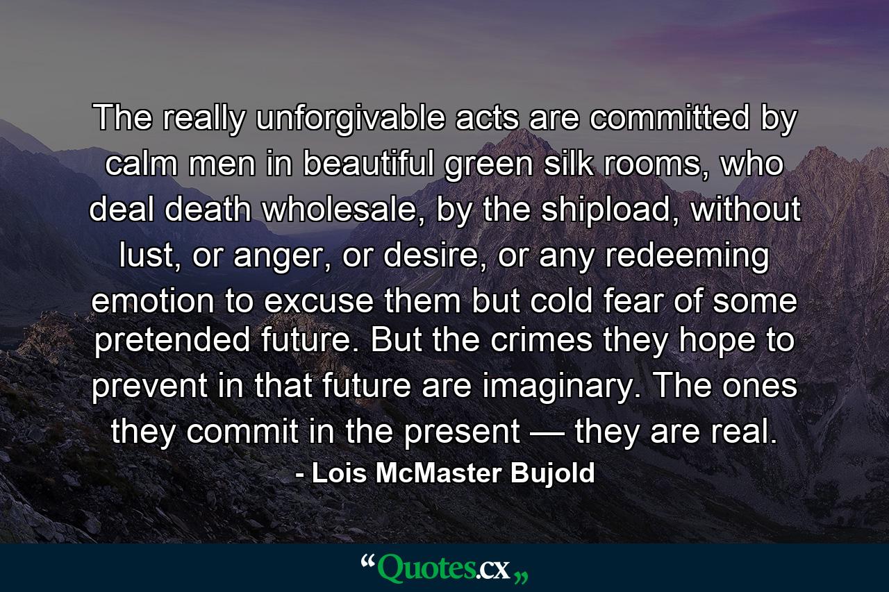 The really unforgivable acts are committed by calm men in beautiful green silk rooms, who deal death wholesale, by the shipload, without lust, or anger, or desire, or any redeeming emotion to excuse them but cold fear of some pretended future. But the crimes they hope to prevent in that future are imaginary. The ones they commit in the present — they are real. - Quote by Lois McMaster Bujold