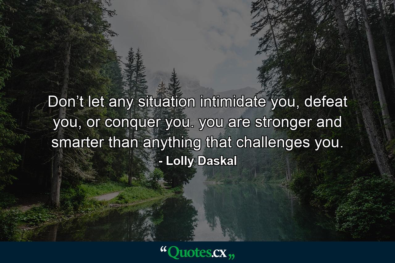 Don’t let any situation intimidate you, defeat you, or conquer you. you are stronger and smarter than anything that challenges you. - Quote by Lolly Daskal