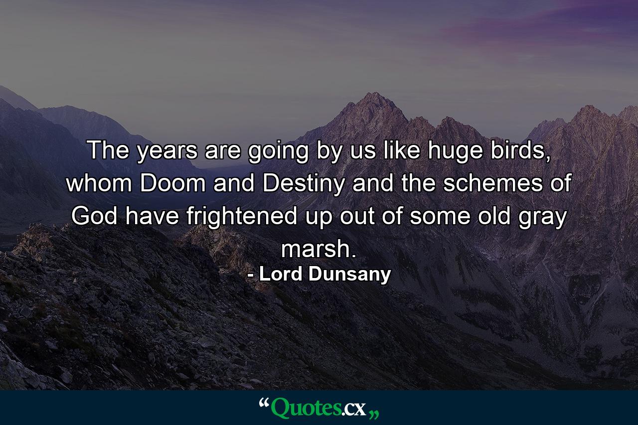 The years are going by us like huge birds, whom Doom and Destiny and the schemes of God have frightened up out of some old gray marsh. - Quote by Lord Dunsany