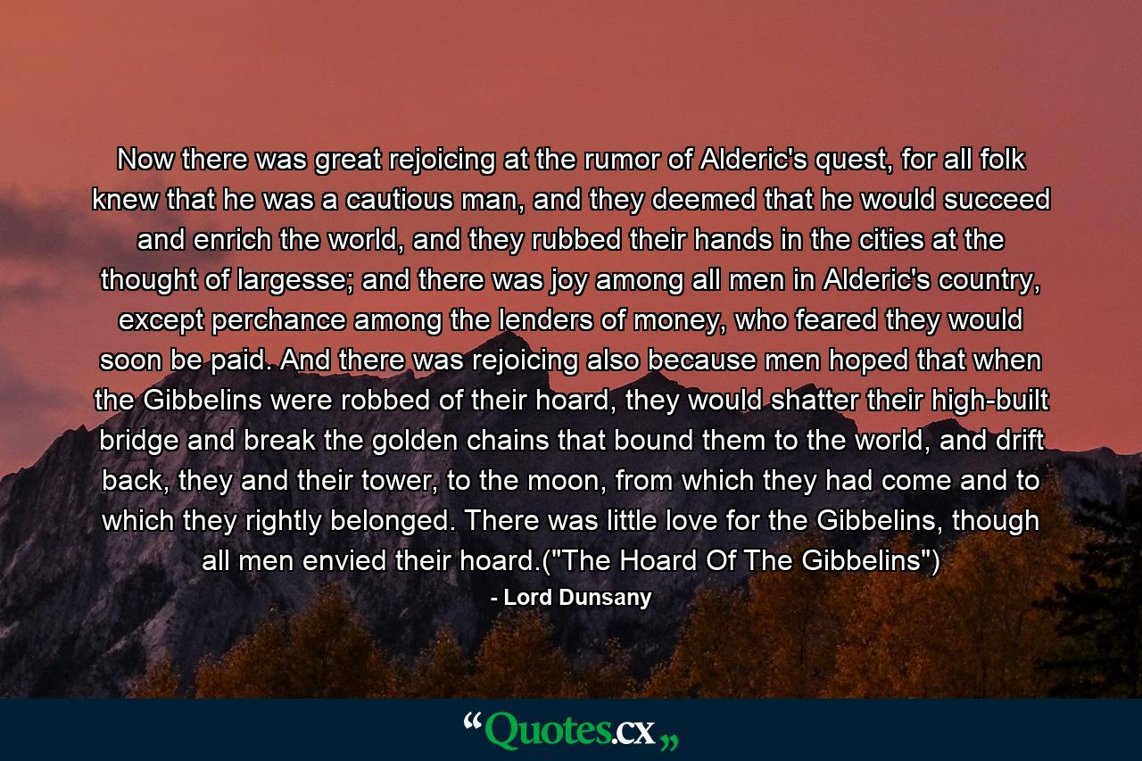 Now there was great rejoicing at the rumor of Alderic's quest, for all folk knew that he was a cautious man, and they deemed that he would succeed and enrich the world, and they rubbed their hands in the cities at the thought of largesse; and there was joy among all men in Alderic's country, except perchance among the lenders of money, who feared they would soon be paid. And there was rejoicing also because men hoped that when the Gibbelins were robbed of their hoard, they would shatter their high-built bridge and break the golden chains that bound them to the world, and drift back, they and their tower, to the moon, from which they had come and to which they rightly belonged. There was little love for the Gibbelins, though all men envied their hoard.(