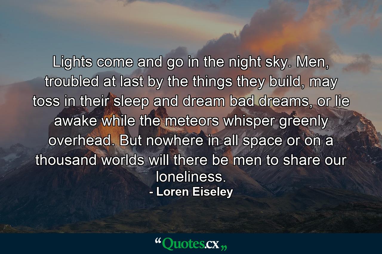 Lights come and go in the night sky. Men, troubled at last by the things they build, may toss in their sleep and dream bad dreams, or lie awake while the meteors whisper greenly overhead. But nowhere in all space or on a thousand worlds will there be men to share our loneliness. - Quote by Loren Eiseley