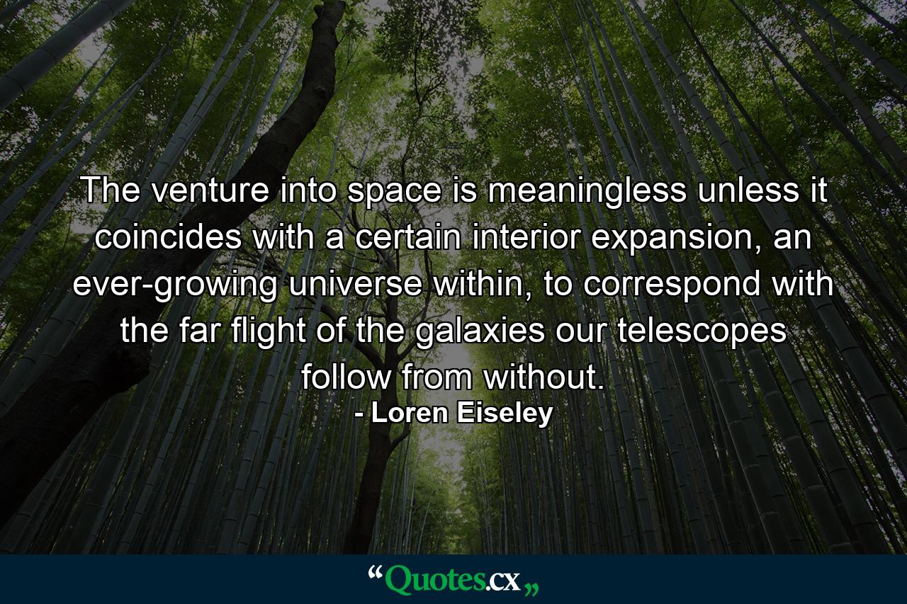 The venture into space is meaningless unless it coincides with a certain interior expansion, an ever-growing universe within, to correspond with the far flight of the galaxies our telescopes follow from without. - Quote by Loren Eiseley