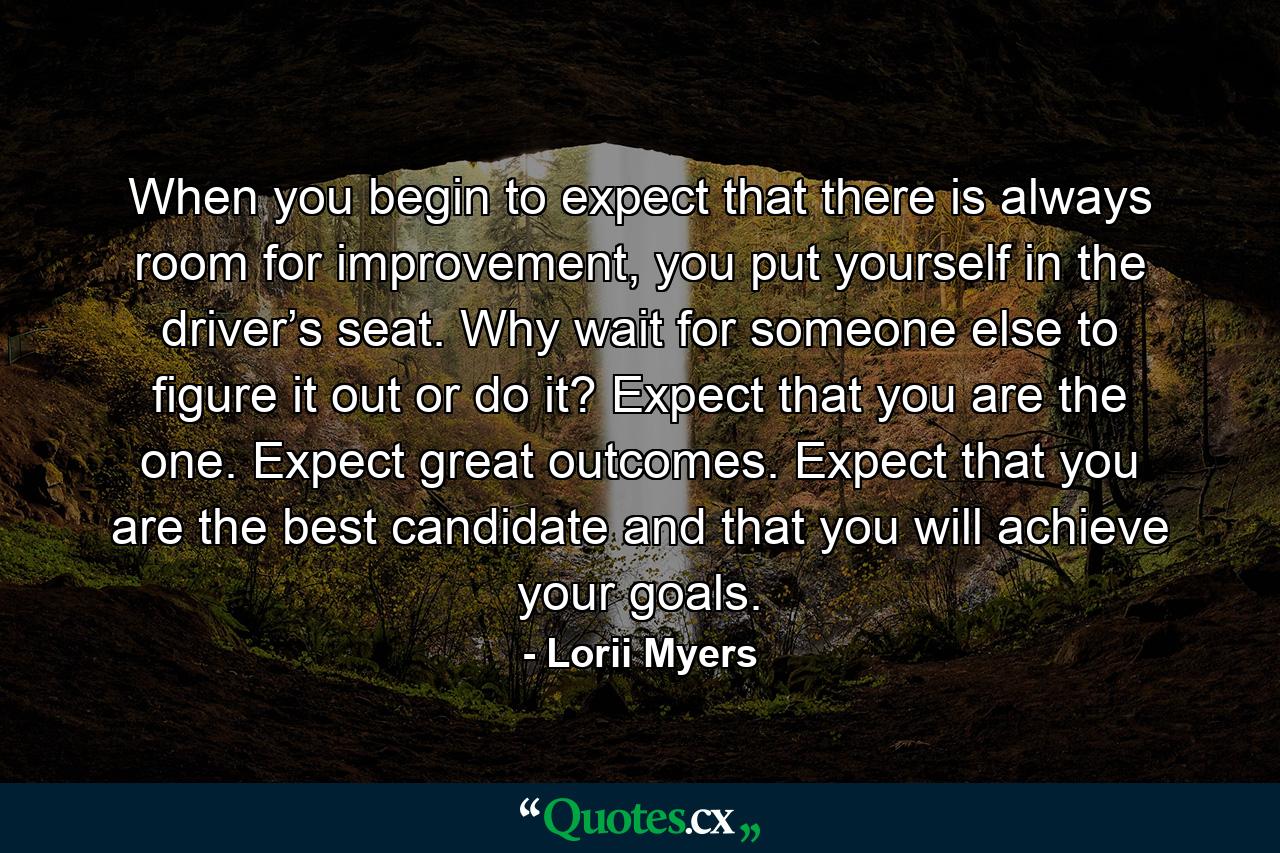 When you begin to expect that there is always room for improvement, you put yourself in the driver’s seat. Why wait for someone else to figure it out or do it? Expect that you are the one. Expect great outcomes. Expect that you are the best candidate and that you will achieve your goals. - Quote by Lorii Myers