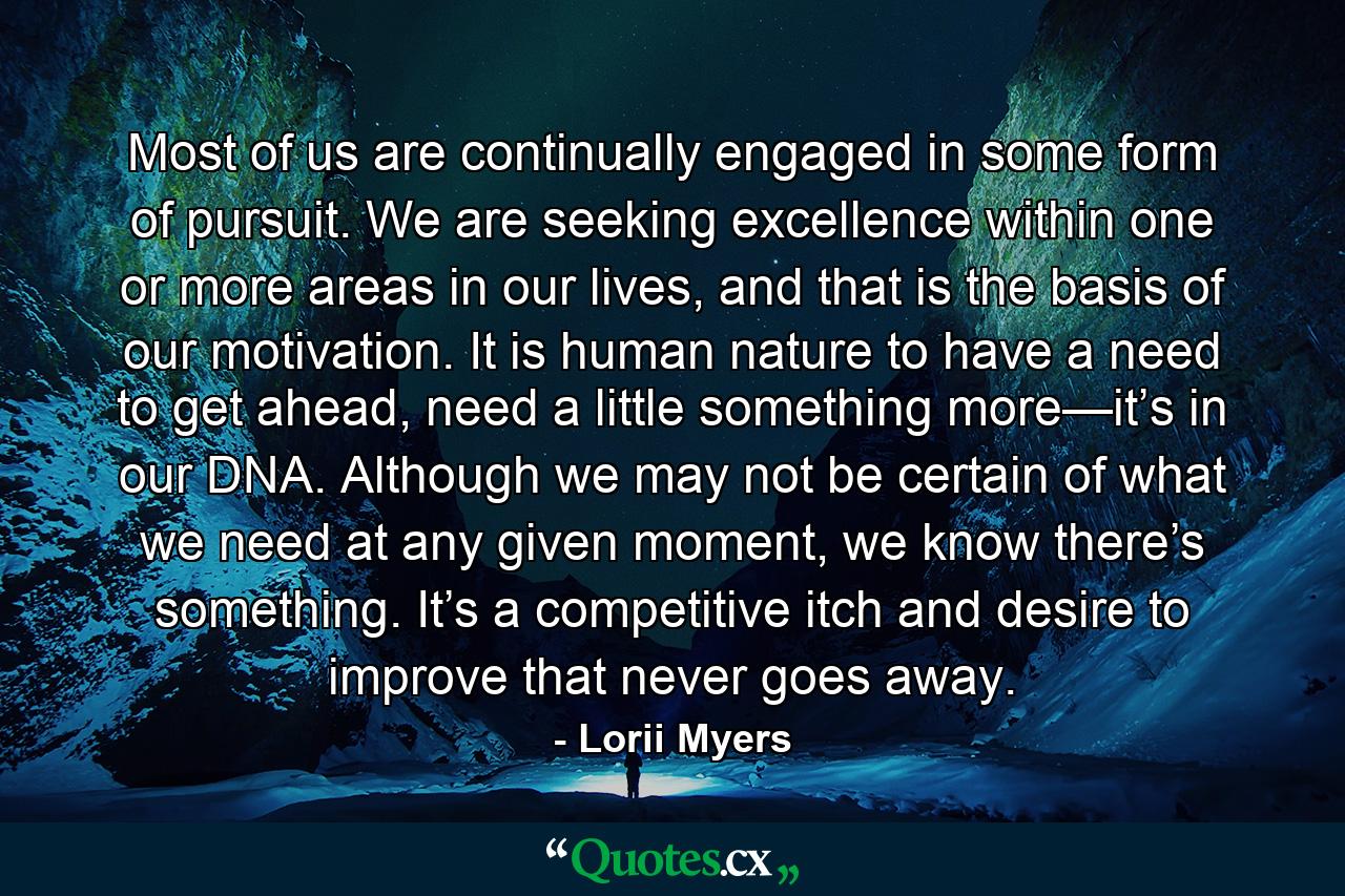 Most of us are continually engaged in some form of pursuit. We are seeking excellence within one or more areas in our lives, and that is the basis of our motivation. It is human nature to have a need to get ahead, need a little something more—it’s in our DNA. Although we may not be certain of what we need at any given moment, we know there’s something. It’s a competitive itch and desire to improve that never goes away. - Quote by Lorii Myers