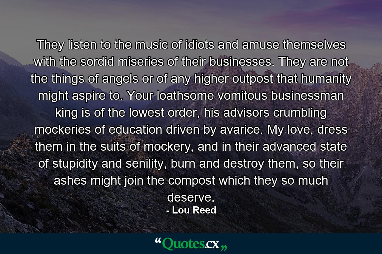 They listen to the music of idiots and amuse themselves with the sordid miseries of their businesses. They are not the things of angels or of any higher outpost that humanity might aspire to. Your loathsome vomitous businessman king is of the lowest order, his advisors crumbling mockeries of education driven by avarice. My love, dress them in the suits of mockery, and in their advanced state of stupidity and senility, burn and destroy them, so their ashes might join the compost which they so much deserve. - Quote by Lou Reed