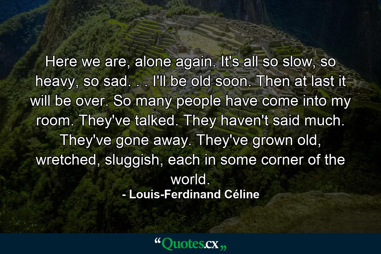 Here we are, alone again. It's all so slow, so heavy, so sad. . . I'll be old soon. Then at last it will be over. So many people have come into my room. They've talked. They haven't said much. They've gone away. They've grown old, wretched, sluggish, each in some corner of the world. - Quote by Louis-Ferdinand Céline