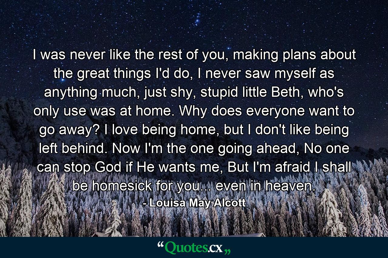 I was never like the rest of you, making plans about the great things I'd do, I never saw myself as anything much, just shy, stupid little Beth, who's only use was at home. Why does everyone want to go away? I love being home, but I don't like being left behind. Now I'm the one going ahead, No one can stop God if He wants me, But I'm afraid I shall be homesick for you... even in heaven. - Quote by Louisa May Alcott