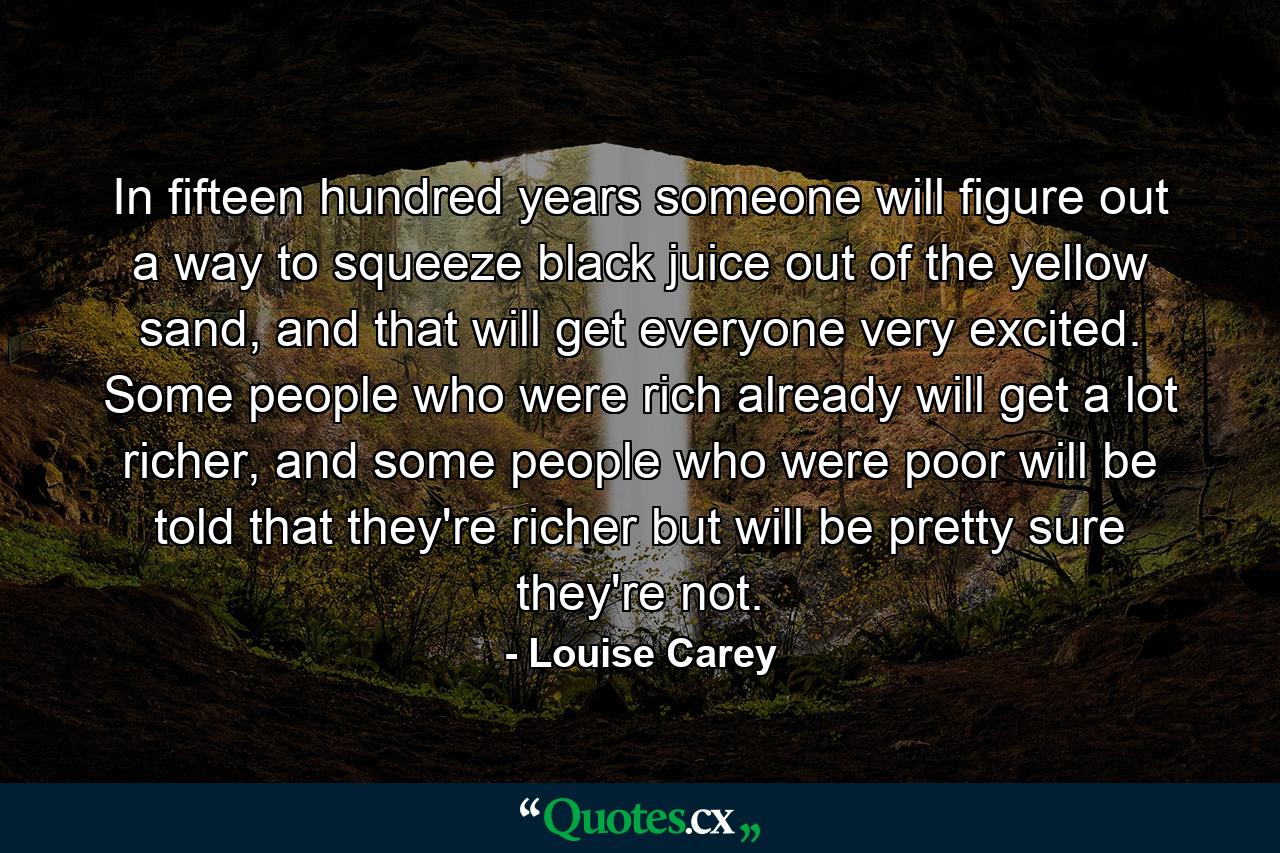 In fifteen hundred years someone will figure out a way to squeeze black juice out of the yellow sand, and that will get everyone very excited. Some people who were rich already will get a lot richer, and some people who were poor will be told that they're richer but will be pretty sure they're not. - Quote by Louise Carey