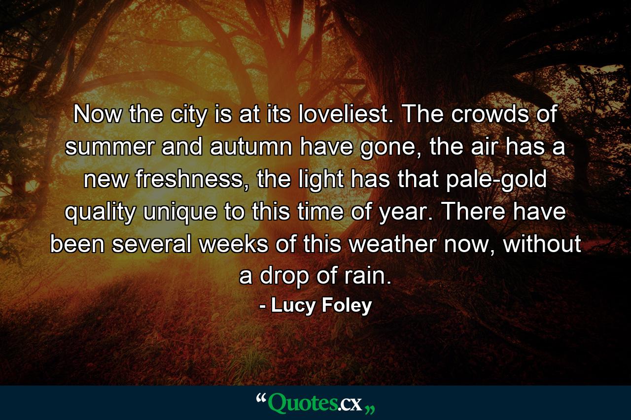 Now the city is at its loveliest. The crowds of summer and autumn have gone, the air has a new freshness, the light has that pale-gold quality unique to this time of year. There have been several weeks of this weather now, without a drop of rain. - Quote by Lucy Foley