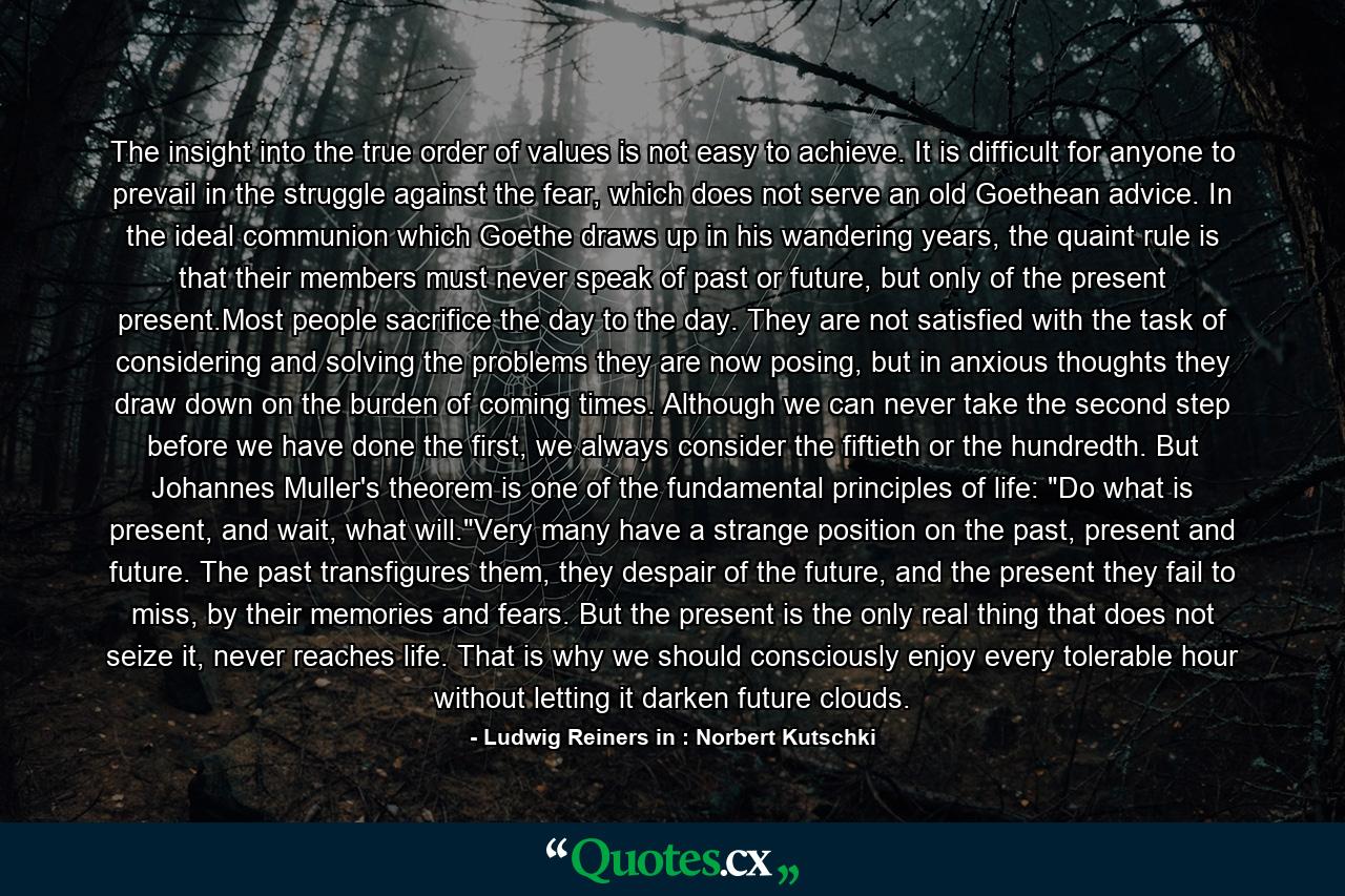 The insight into the true order of values is not easy to achieve. It is difficult for anyone to prevail in the struggle against the fear, which does not serve an old Goethean advice. In the ideal communion which Goethe draws up in his wandering years, the quaint rule is that their members must never speak of past or future, but only of the present present.Most people sacrifice the day to the day. They are not satisfied with the task of considering and solving the problems they are now posing, but in anxious thoughts they draw down on the burden of coming times. Although we can never take the second step before we have done the first, we always consider the fiftieth or the hundredth. But Johannes Muller's theorem is one of the fundamental principles of life: 