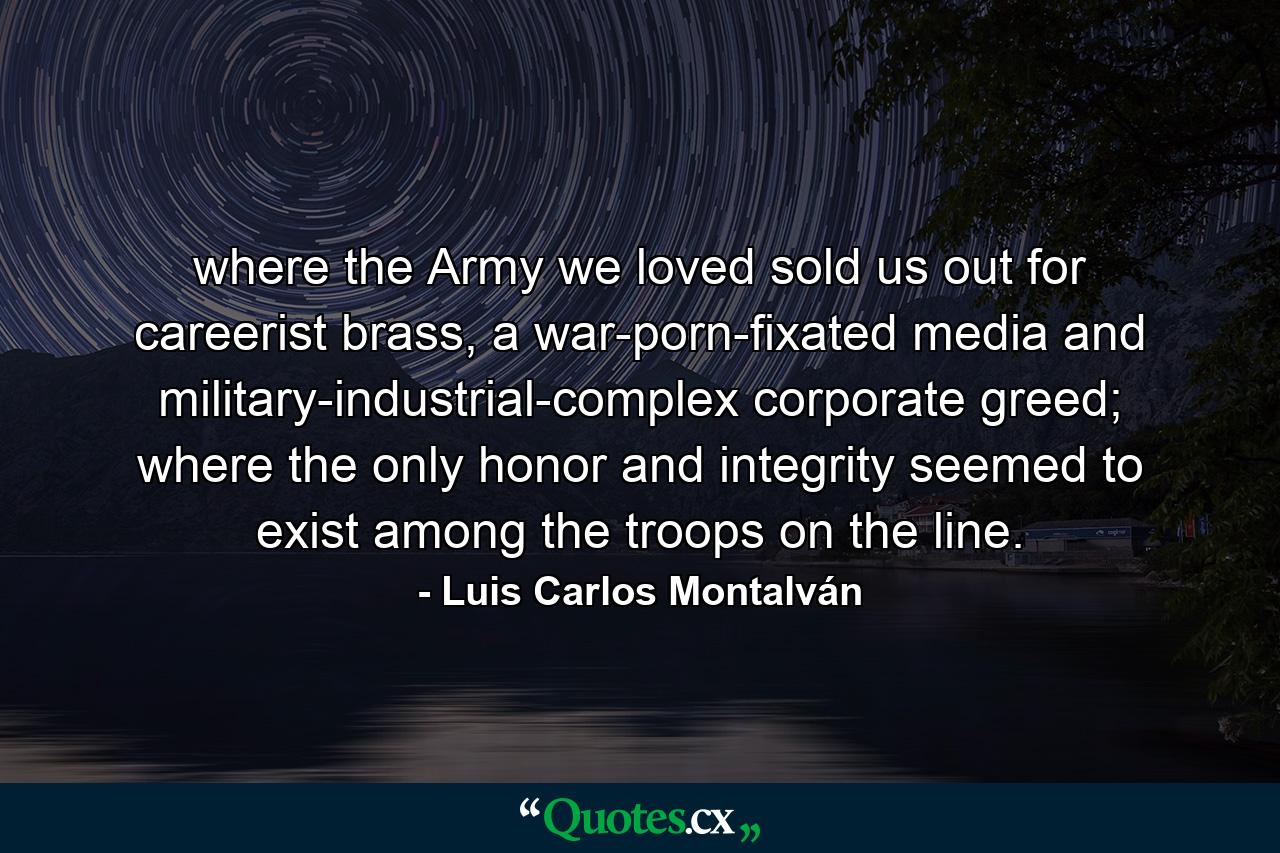 where the Army we loved sold us out for careerist brass, a war-porn-fixated media and military-industrial-complex corporate greed; where the only honor and integrity seemed to exist among the troops on the line. - Quote by Luis Carlos Montalván