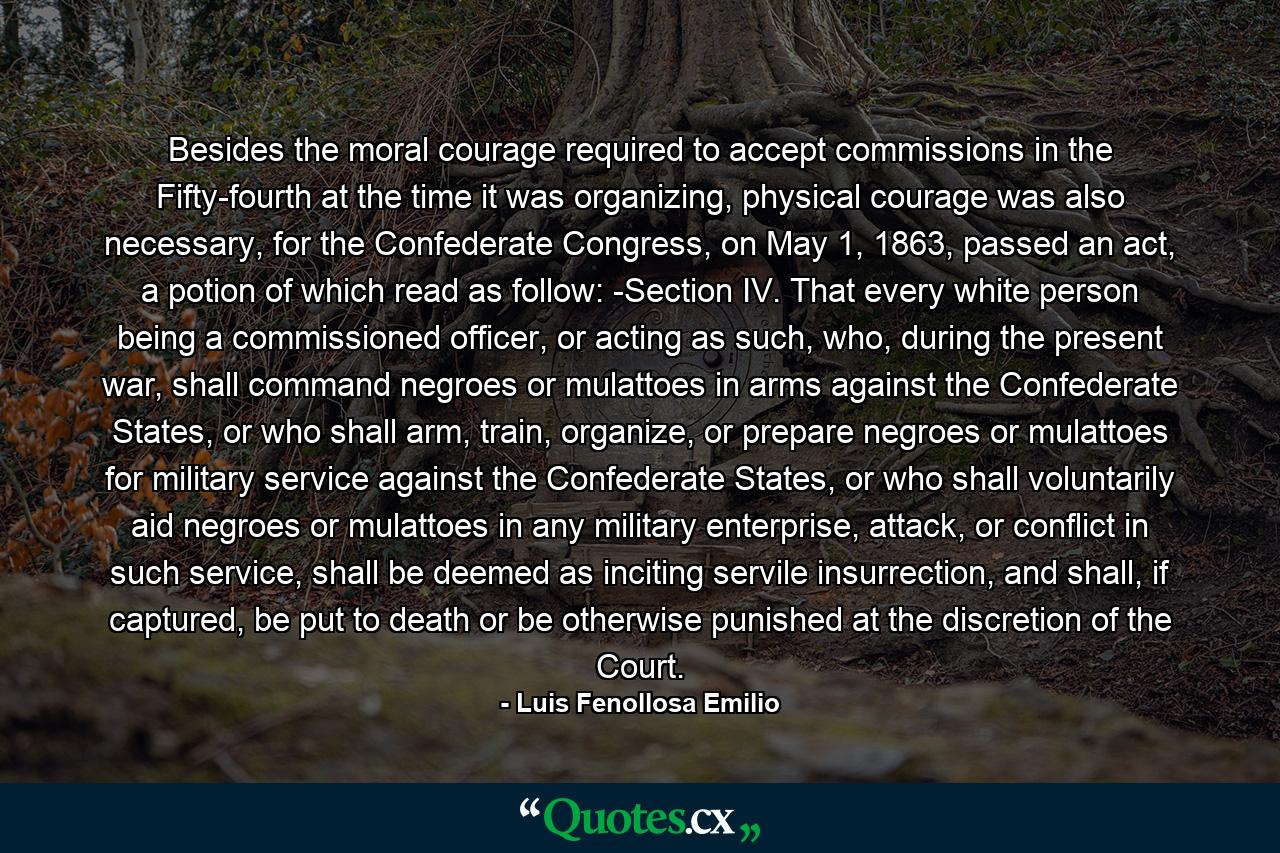 Besides the moral courage required to accept commissions in the Fifty-fourth at the time it was organizing, physical courage was also necessary, for the Confederate Congress, on May 1, 1863, passed an act, a potion of which read as follow: -Section IV. That every white person being a commissioned officer, or acting as such, who, during the present war, shall command negroes or mulattoes in arms against the Confederate States, or who shall arm, train, organize, or prepare negroes or mulattoes for military service against the Confederate States, or who shall voluntarily aid negroes or mulattoes in any military enterprise, attack, or conflict in such service, shall be deemed as inciting servile insurrection, and shall, if captured, be put to death or be otherwise punished at the discretion of the Court. - Quote by Luis Fenollosa Emilio