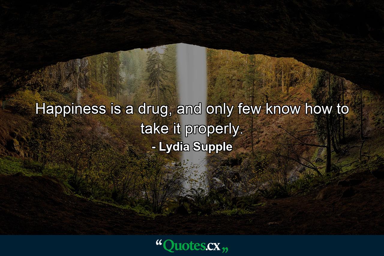 Happiness is a drug, and only few know how to take it properly. - Quote by Lydia Supple