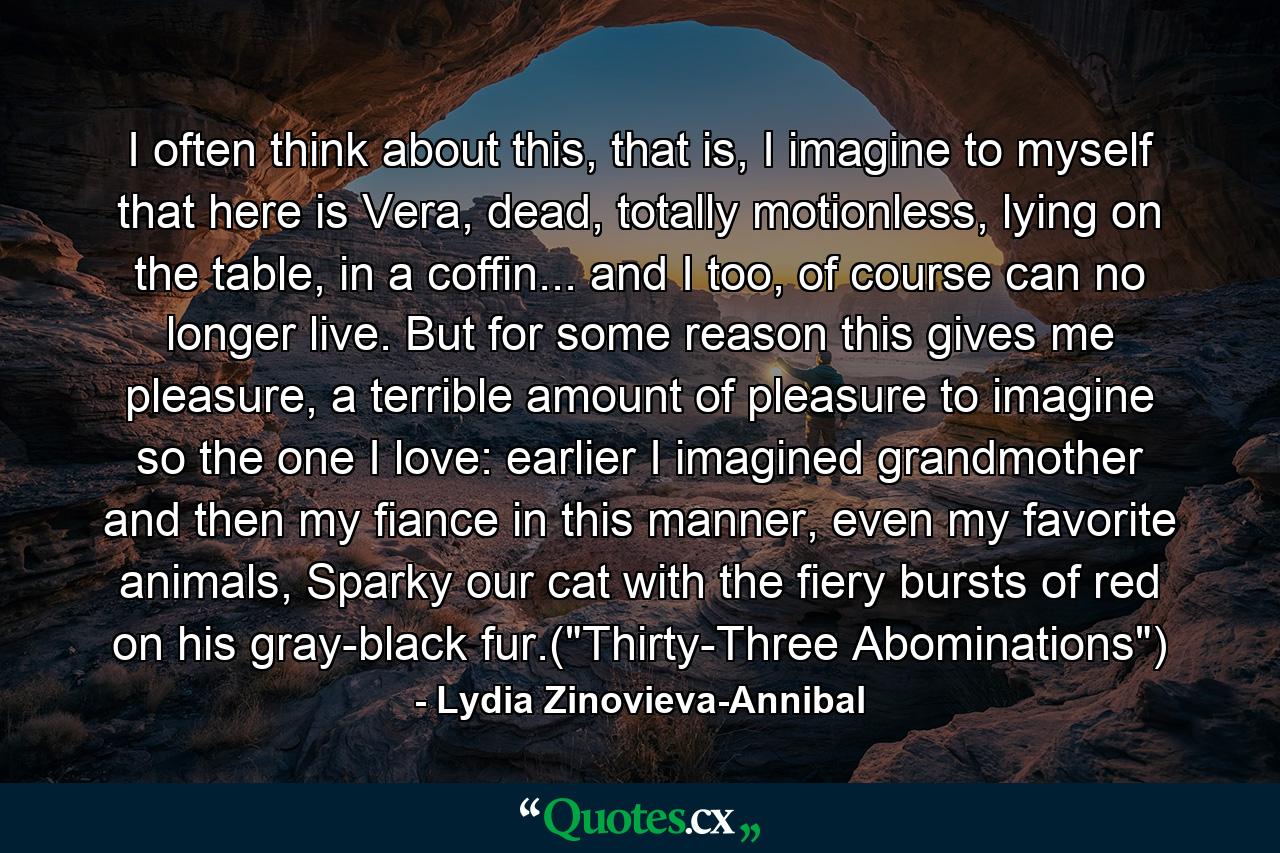 I often think about this, that is, I imagine to myself that here is Vera, dead, totally motionless, lying on the table, in a coffin... and I too, of course can no longer live. But for some reason this gives me pleasure, a terrible amount of pleasure to imagine so the one I love: earlier I imagined grandmother and then my fiance in this manner, even my favorite animals, Sparky our cat with the fiery bursts of red on his gray-black fur.(