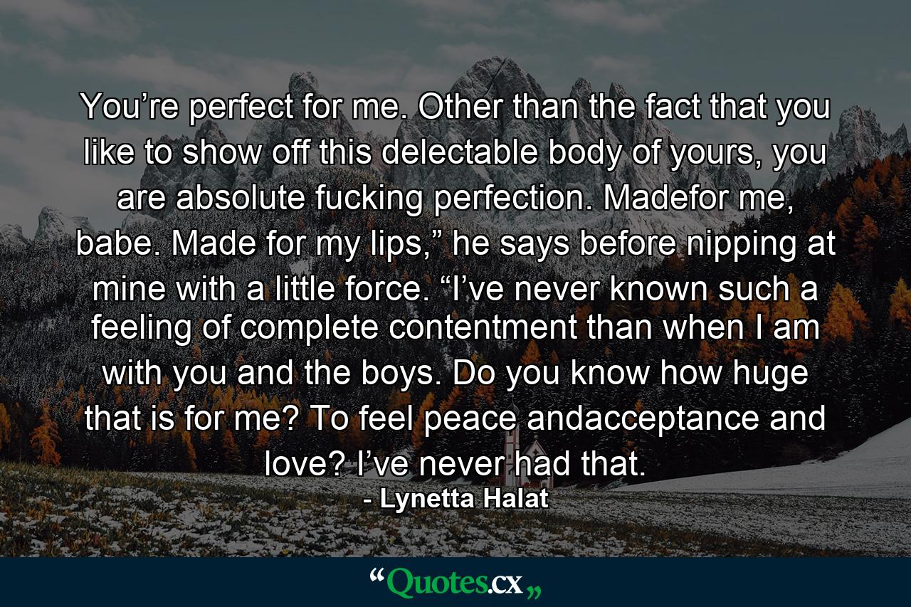 You’re perfect for me. Other than the fact that you like to show off this delectable body of yours, you are absolute fucking perfection. Madefor me, babe. Made for my lips,” he says before nipping at mine with a little force. “I’ve never known such a feeling of complete contentment than when I am with you and the boys. Do you know how huge that is for me? To feel peace andacceptance and love? I’ve never had that. - Quote by Lynetta Halat