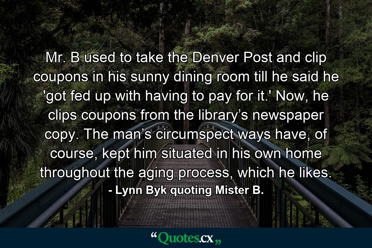 Mr. B used to take the Denver Post and clip coupons in his sunny dining room till he said he 'got fed up with having to pay for it.' Now, he clips coupons from the library’s newspaper copy. The man’s circumspect ways have, of course, kept him situated in his own home throughout the aging process, which he likes. - Quote by Lynn Byk quoting Mister B.